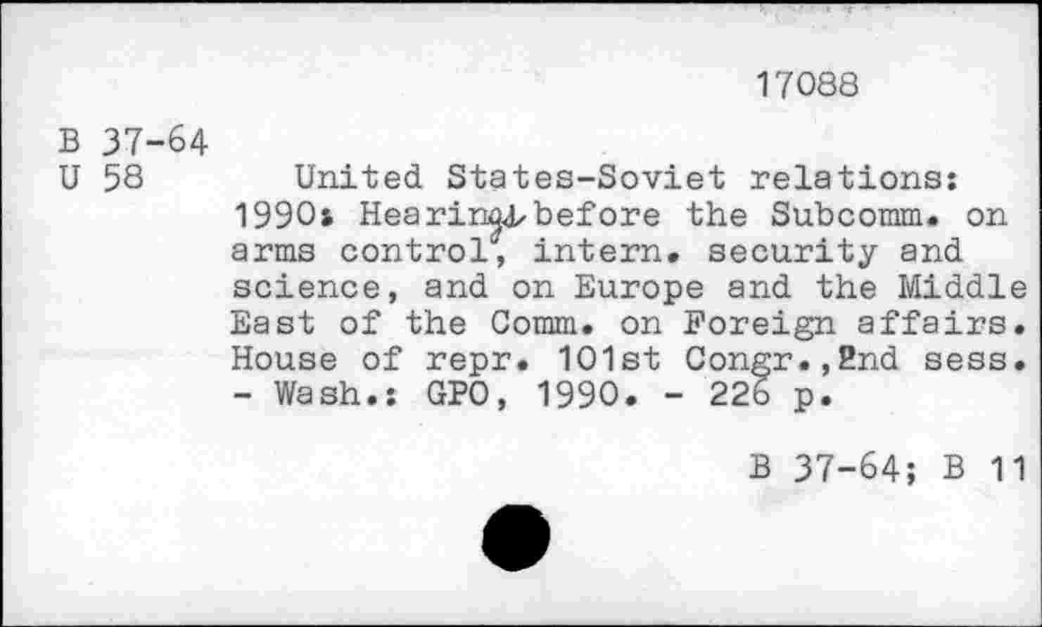 ﻿17088
B 37-64
U 58	United States-Soviet relations:
1990: Hearingbefore the Subcomm. on arms control1', intern, security and science, and on Europe and the Middle East of the Comm, on Foreign affairs. House of repr. 101st Congr.,2nd sess. - Wash.: GPO, 1990. - 226 p.
B 37-64; B 11